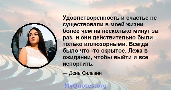 Удовлетворенность и счастье не существовали в моей жизни более чем на несколько минут за раз, и они действительно были только иллюзорными. Всегда было что -то скрытое. Лежа в ожидании, чтобы выйти и все испортить.