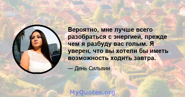 Вероятно, мне лучше всего разобраться с энергией, прежде чем я разбуду вас голым. Я уверен, что вы хотели бы иметь возможность ходить завтра.