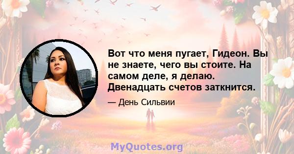 Вот что меня пугает, Гидеон. Вы не знаете, чего вы стоите. На самом деле, я делаю. Двенадцать счетов заткнится.