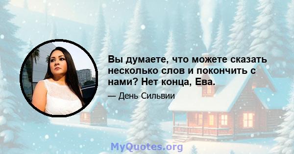 Вы думаете, что можете сказать несколько слов и покончить с нами? Нет конца, Ева.