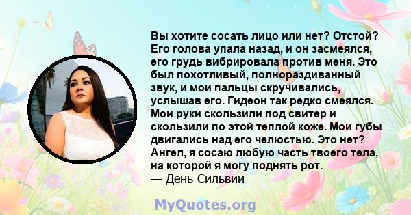 Вы хотите сосать лицо или нет? Отстой? Его голова упала назад, и он засмеялся, его грудь вибрировала против меня. Это был похотливый, полнораздиванный звук, и мои пальцы скручивались, услышав его. Гидеон так редко