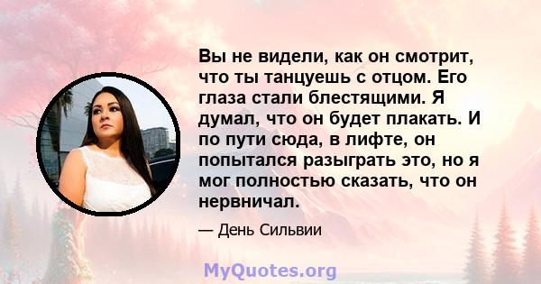 Вы не видели, как он смотрит, что ты танцуешь с отцом. Его глаза стали блестящими. Я думал, что он будет плакать. И по пути сюда, в лифте, он попытался разыграть это, но я мог полностью сказать, что он нервничал.