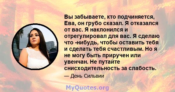 Вы забываете, кто подчиняется, Ева, он грубо сказал. Я отказался от вас. Я наклонился и отрегулировал для вас. Я сделаю что -нибудь, чтобы оставить тебя и сделать тебя счастливым. Но я не могу быть приручен или увенчан. 