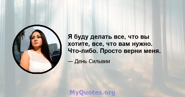 Я буду делать все, что вы хотите, все, что вам нужно. Что-либо. Просто верни меня.