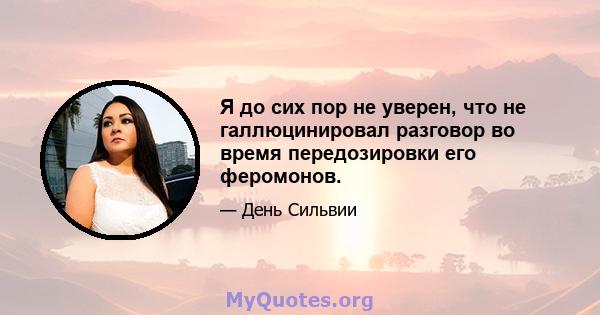 Я до сих пор не уверен, что не галлюцинировал разговор во время передозировки его феромонов.