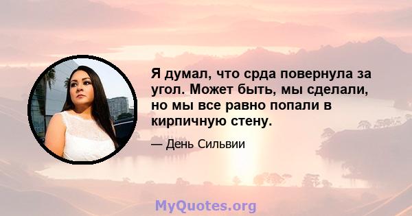 Я думал, что срда повернула за угол. Может быть, мы сделали, но мы все равно попали в кирпичную стену.