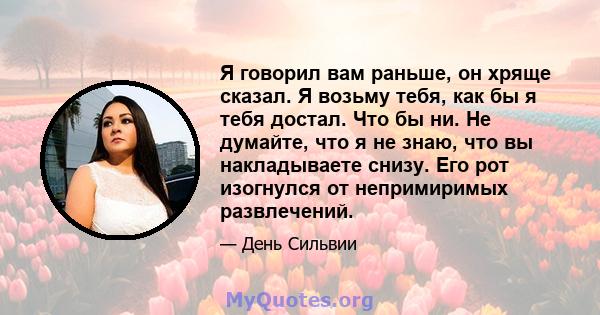 Я говорил вам раньше, он хряще сказал. Я возьму тебя, как бы я тебя достал. Что бы ни. Не думайте, что я не знаю, что вы накладываете снизу. Его рот изогнулся от непримиримых развлечений.