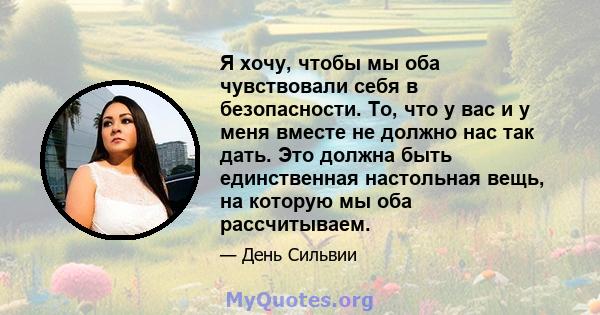 Я хочу, чтобы мы оба чувствовали себя в безопасности. То, что у вас и у меня вместе не должно нас так дать. Это должна быть единственная настольная вещь, на которую мы оба рассчитываем.