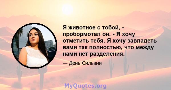 Я животное с тобой, - пробормотал он. - Я хочу отметить тебя. Я хочу завладеть вами так полностью, что между нами нет разделения.