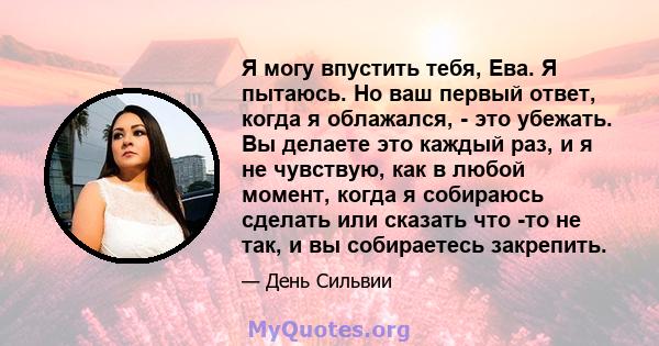 Я могу впустить тебя, Ева. Я пытаюсь. Но ваш первый ответ, когда я облажался, - это убежать. Вы делаете это каждый раз, и я не чувствую, как в любой момент, когда я собираюсь сделать или сказать что -то не так, и вы