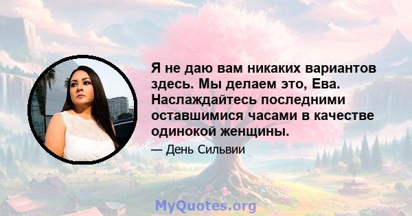 Я не даю вам никаких вариантов здесь. Мы делаем это, Ева. Наслаждайтесь последними оставшимися часами в качестве одинокой женщины.