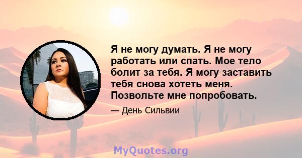 Я не могу думать. Я не могу работать или спать. Мое тело болит за тебя. Я могу заставить тебя снова хотеть меня. Позвольте мне попробовать.