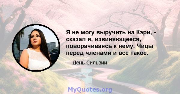 Я не могу выручить на Кэри, - сказал я, извиняющееся, поворачиваясь к нему. Чицы перед членами и все такое.