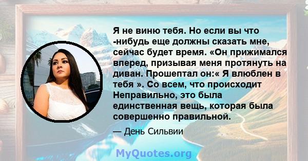 Я не виню тебя. Но если вы что -нибудь еще должны сказать мне, сейчас будет время. «Он прижимался вперед, призывая меня протянуть на диван. Прошептал он:« Я влюблен в тебя ». Со всем, что происходит Неправильно, это