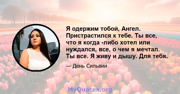 Я одержим тобой, Ангел. Пристрастился к тебе. Ты все, что я когда -либо хотел или нуждался, все, о чем я мечтал. Ты все. Я живу и дышу. Для тебя.