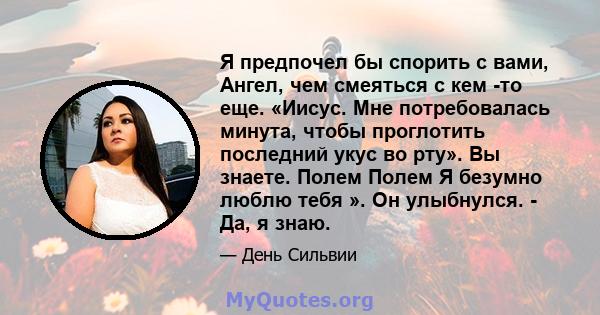 Я предпочел бы спорить с вами, Ангел, чем смеяться с кем -то еще. «Иисус. Мне потребовалась минута, чтобы проглотить последний укус во рту». Вы знаете. Полем Полем Я безумно люблю тебя ». Он улыбнулся. - Да, я знаю.