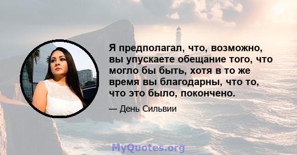 Я предполагал, что, возможно, вы упускаете обещание того, что могло бы быть, хотя в то же время вы благодарны, что то, что это было, покончено.