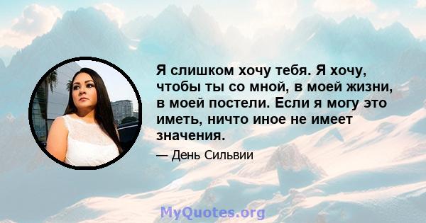 Я слишком хочу тебя. Я хочу, чтобы ты со мной, в моей жизни, в моей постели. Если я могу это иметь, ничто иное не имеет значения.