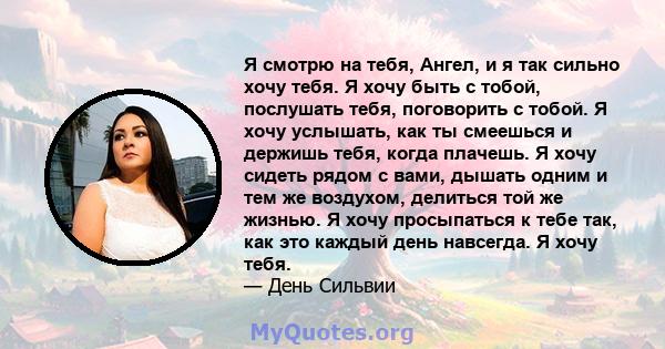 Я смотрю на тебя, Ангел, и я так сильно хочу тебя. Я хочу быть с тобой, послушать тебя, поговорить с тобой. Я хочу услышать, как ты смеешься и держишь тебя, когда плачешь. Я хочу сидеть рядом с вами, дышать одним и тем