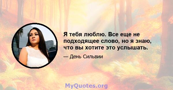 Я тебя люблю. Все еще не подходящее слово, но я знаю, что вы хотите это услышать.