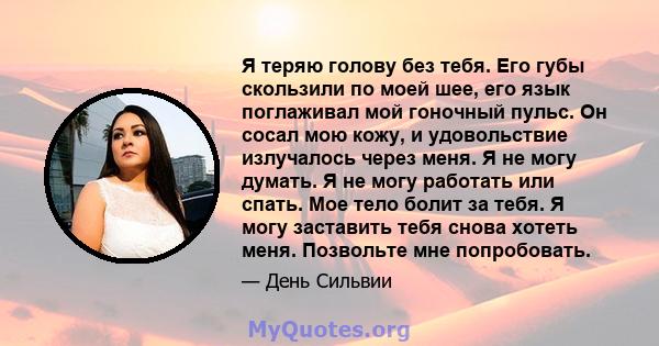 Я теряю голову без тебя. Его губы скользили по моей шее, его язык поглаживал мой гоночный пульс. Он сосал мою кожу, и удовольствие излучалось через меня. Я не могу думать. Я не могу работать или спать. Мое тело болит за 