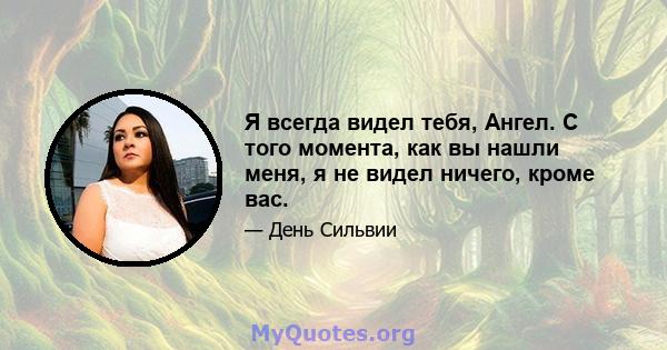 Я всегда видел тебя, Ангел. С того момента, как вы нашли меня, я не видел ничего, кроме вас.