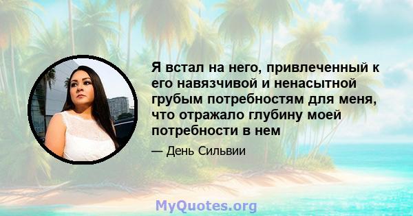 Я встал на него, привлеченный к его навязчивой и ненасытной грубым потребностям для меня, что отражало глубину моей потребности в нем