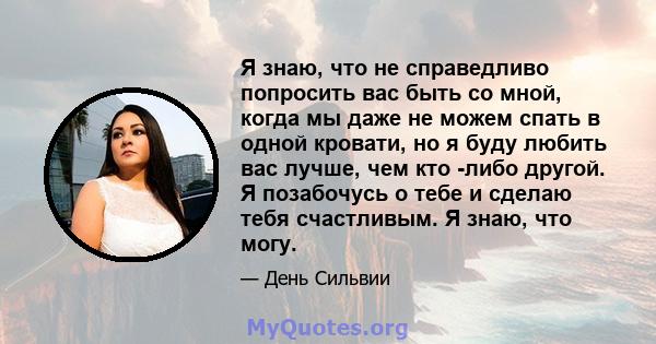 Я знаю, что не справедливо попросить вас быть со мной, когда мы даже не можем спать в одной кровати, но я буду любить вас лучше, чем кто -либо другой. Я позабочусь о тебе и сделаю тебя счастливым. Я знаю, что могу.