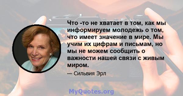 Что -то не хватает в том, как мы информируем молодежь о том, что имеет значение в мире. Мы учим их цифрам и письмам, но мы не можем сообщить о важности нашей связи с живым миром.