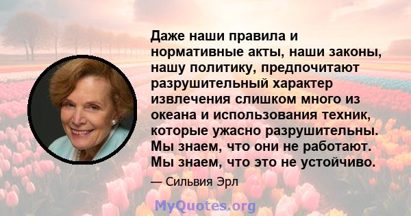 Даже наши правила и нормативные акты, наши законы, нашу политику, предпочитают разрушительный характер извлечения слишком много из океана и использования техник, которые ужасно разрушительны. Мы знаем, что они не