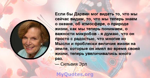 Если бы Дарвин мог видеть то, что мы сейчас видим, то, что мы теперь знаем о океане, об атмосфере, о природе жизни, как мы теперь понимаем, о важности микробов - я думаю, что он просто с радостью, что многие из Мысли и