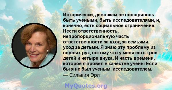 Исторически, девочкам не поощрялось быть учеными, быть исследователями, и, конечно, есть социальное ограничение. Нести ответственность, непропорциональную часть ответственности за уход за семьями, уход за детьми. Я знаю 