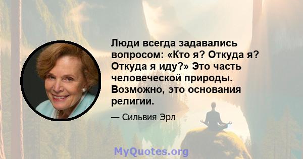 Люди всегда задавались вопросом: «Кто я? Откуда я? Откуда я иду?» Это часть человеческой природы. Возможно, это основания религии.