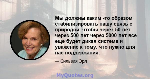 Мы должны каким -то образом стабилизировать нашу связь с природой, чтобы через 50 лет через 500 лет через 5000 лет все еще будет дикая система и уважение к тому, что нужно для нас поддержания.