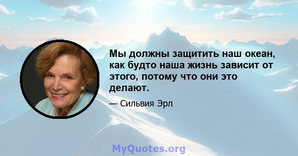 Мы должны защитить наш океан, как будто наша жизнь зависит от этого, потому что они это делают.