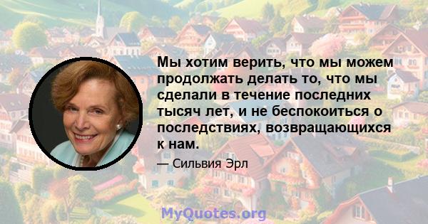 Мы хотим верить, что мы можем продолжать делать то, что мы сделали в течение последних тысяч лет, и не беспокоиться о последствиях, возвращающихся к нам.