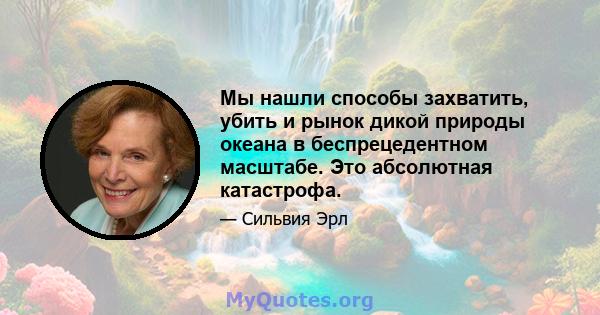 Мы нашли способы захватить, убить и рынок дикой природы океана в беспрецедентном масштабе. Это абсолютная катастрофа.