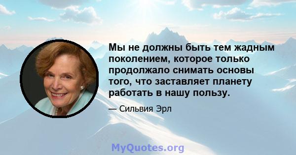 Мы не должны быть тем жадным поколением, которое только продолжало снимать основы того, что заставляет планету работать в нашу пользу.