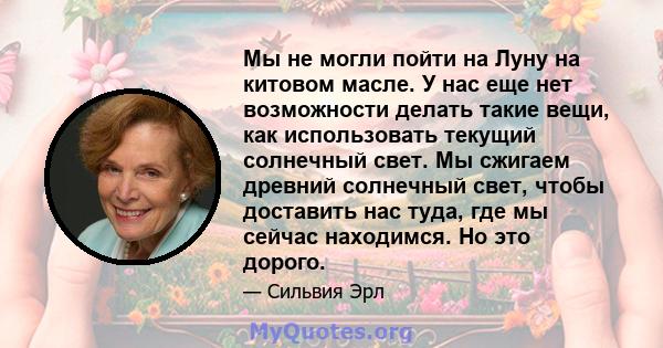 Мы не могли пойти на Луну на китовом масле. У нас еще нет возможности делать такие вещи, как использовать текущий солнечный свет. Мы сжигаем древний солнечный свет, чтобы доставить нас туда, где мы сейчас находимся. Но