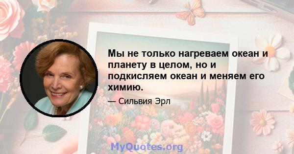 Мы не только нагреваем океан и планету в целом, но и подкисляем океан и меняем его химию.