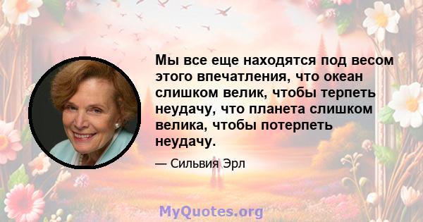 Мы все еще находятся под весом этого впечатления, что океан слишком велик, чтобы терпеть неудачу, что планета слишком велика, чтобы потерпеть неудачу.