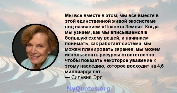 Мы все вместе в этом, мы все вместе в этой единственной живой экосистеме под названием «Планета Земля». Когда мы узнаем, как мы вписываемся в большую схему вещей, и начинаем понимать, как работает система, мы можем