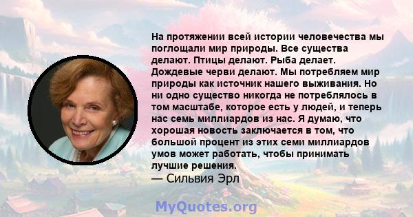 На протяжении всей истории человечества мы поглощали мир природы. Все существа делают. Птицы делают. Рыба делает. Дождевые черви делают. Мы потребляем мир природы как источник нашего выживания. Но ни одно существо