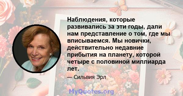 Наблюдения, которые развивались за эти годы, дали нам представление о том, где мы вписываемся. Мы новички, действительно недавние прибытия на планету, которой четыре с половиной миллиарда лет.