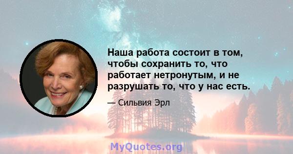 Наша работа состоит в том, чтобы сохранить то, что работает нетронутым, и не разрушать то, что у нас есть.