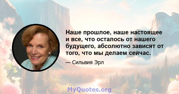 Наше прошлое, наше настоящее и все, что осталось от нашего будущего, абсолютно зависят от того, что мы делаем сейчас.