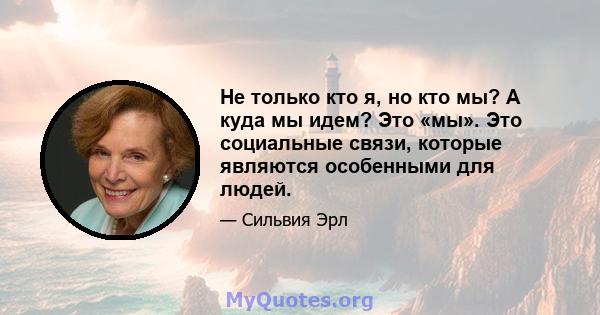 Не только кто я, но кто мы? А куда мы идем? Это «мы». Это социальные связи, которые являются особенными для людей.