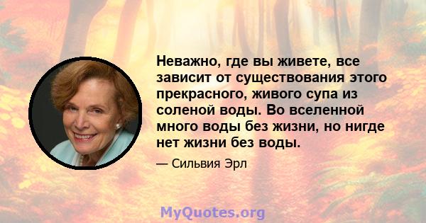 Неважно, где вы живете, все зависит от существования этого прекрасного, живого супа из соленой воды. Во вселенной много воды без жизни, но нигде нет жизни без воды.