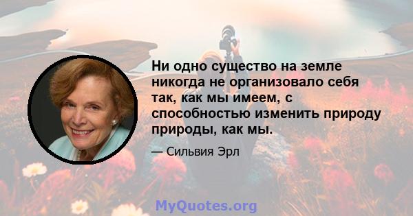 Ни одно существо на земле никогда не организовало себя так, как мы имеем, с способностью изменить природу природы, как мы.