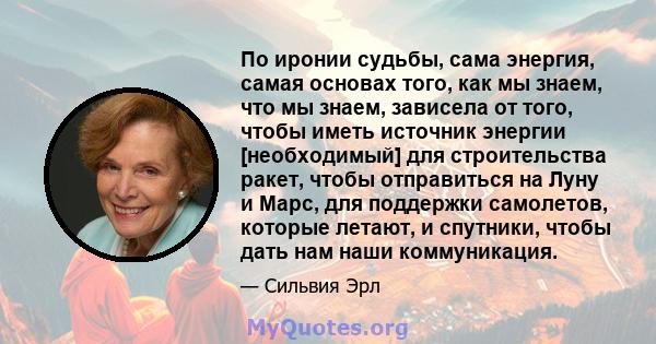 По иронии судьбы, сама энергия, самая основах того, как мы знаем, что мы знаем, зависела от того, чтобы иметь источник энергии [необходимый] для строительства ракет, чтобы отправиться на Луну и Марс, для поддержки